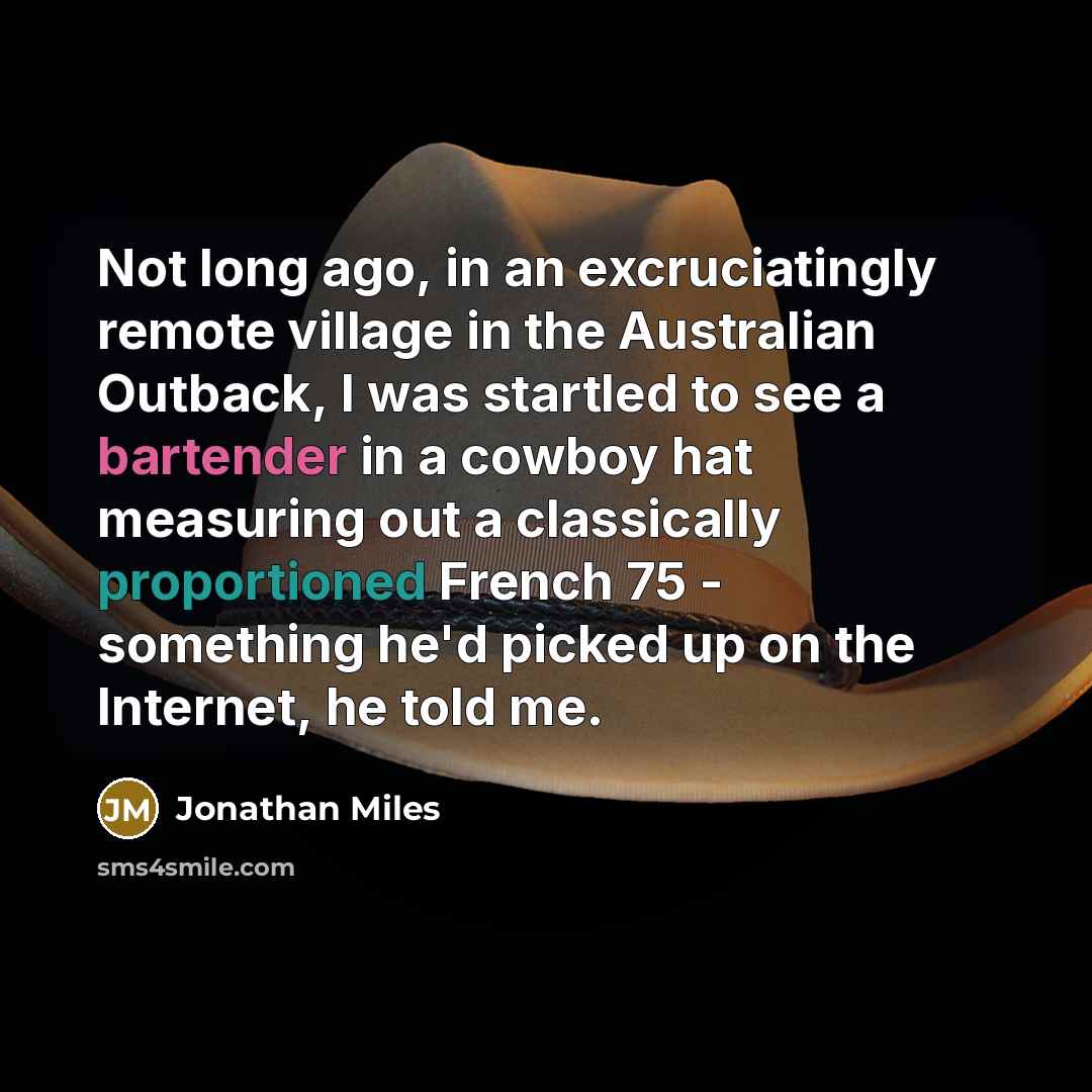 “Not long ago, in an excruciatingly remote village in the Australian Outback, I was startled to see a bartender in a cowboy hat measuring out a classically proportioned French 75 - something he'd picked up on the Internet, he told me.” quote by Jonathan Miles