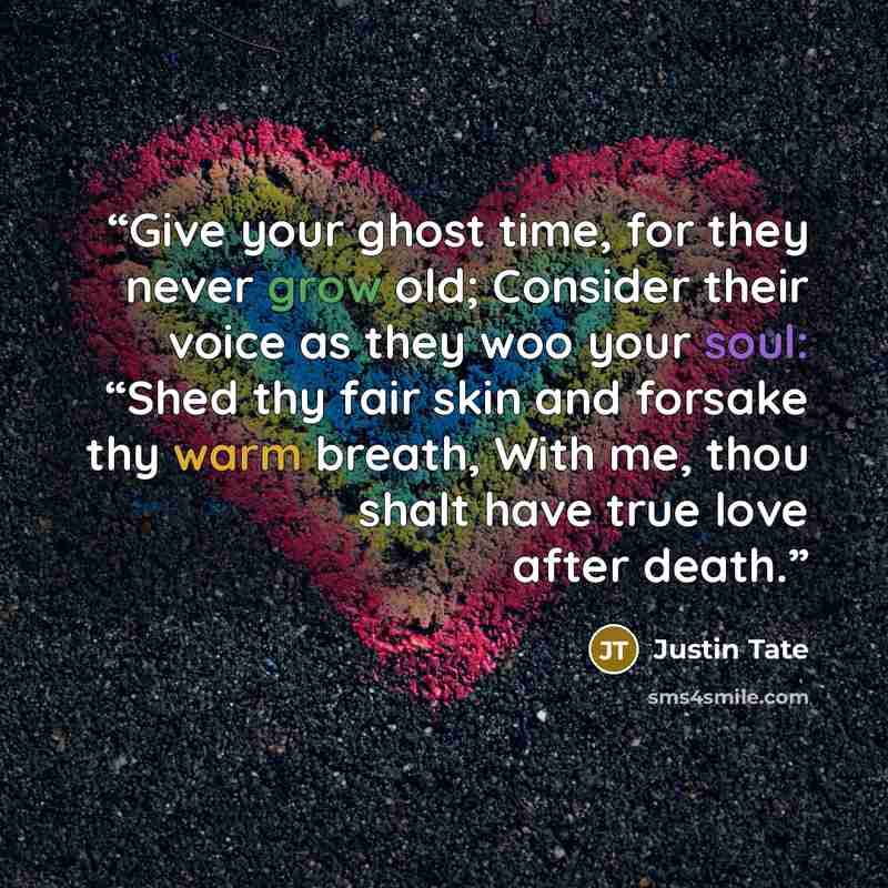 “Give your ghost time, for they never grow old; Consider their voice as they woo your soul: “Shed thy fair skin and forsake thy warm breath, With me, thou shalt have true love after death.” quote by Justin Tate