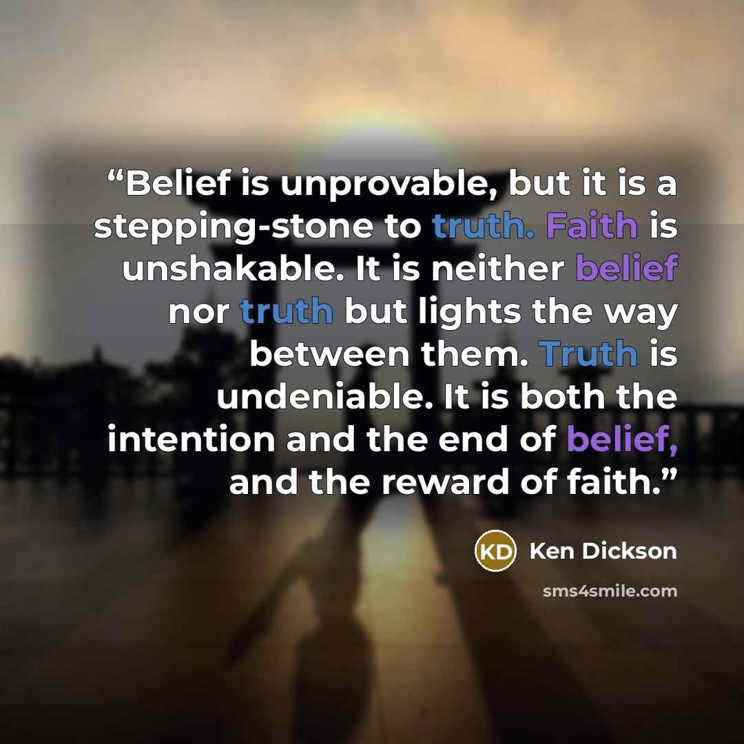 “Belief is unprovable, but it is a stepping-stone to truth. Faith is unshakable. It is neither belief nor truth but lights the way between them. Truth is undeniable. It is both the intention and the end of belief, and the reward of faith.” quote by Ken Dickson