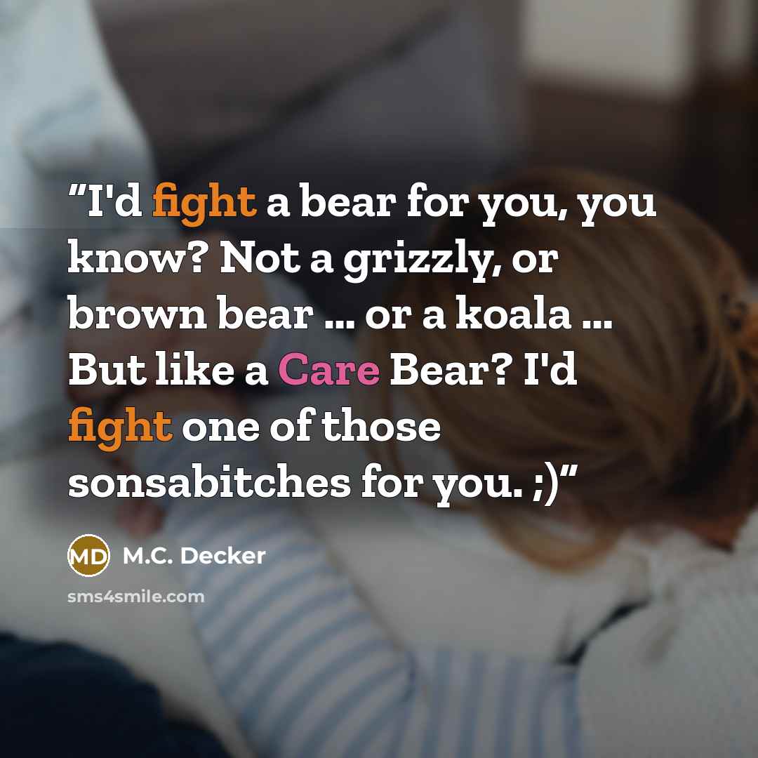 “I'd fight a bear for you, you know? Not a grizzly, or brown bear … or a koala … But like a Care Bear? I'd fight one of those sonsabitches for you. ;)” quote by M.C. Decker
