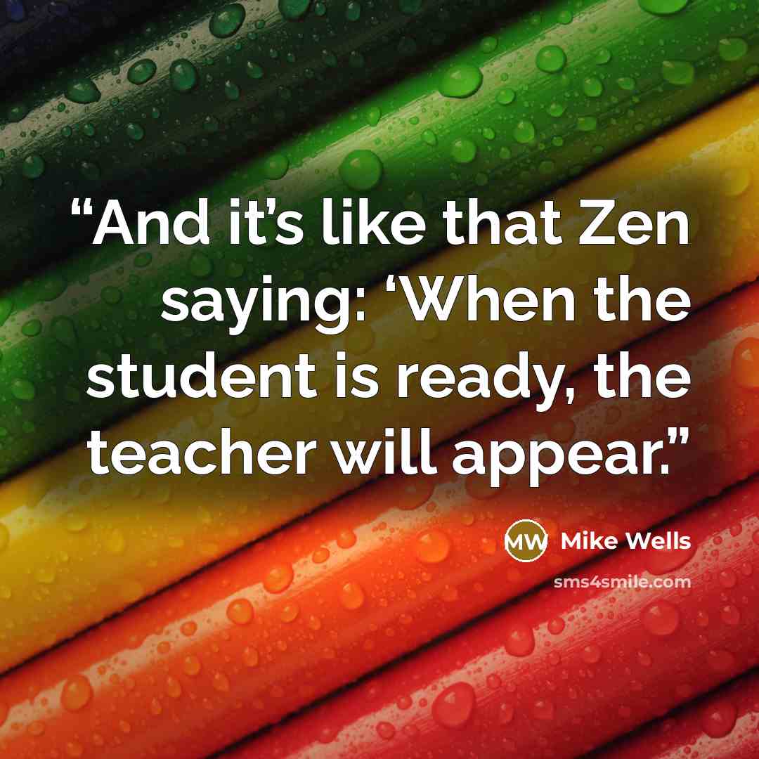 “And it’s like that Zen saying: ‘When the student is ready, the teacher will appear.” quote by Mike Wells