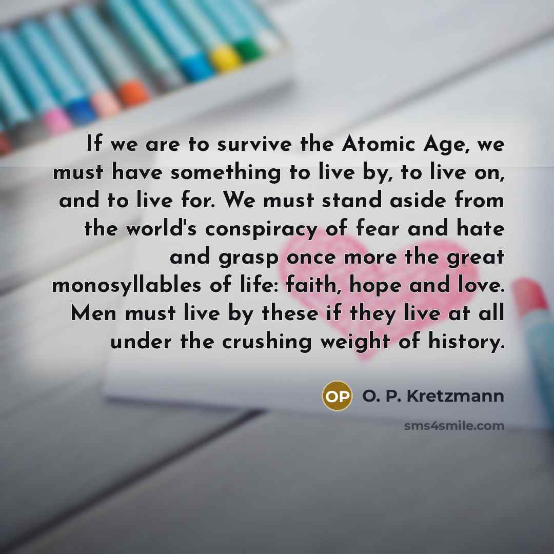 “If we are to survive the Atomic Age, we must have something to live by, to live on, and to live for. We must stand aside from the world's conspiracy of fear and hate and grasp once more the great monosyllables of life: faith, hope and love. Men must live by these if they live at all under the…” quote by O. P. Kretzmann