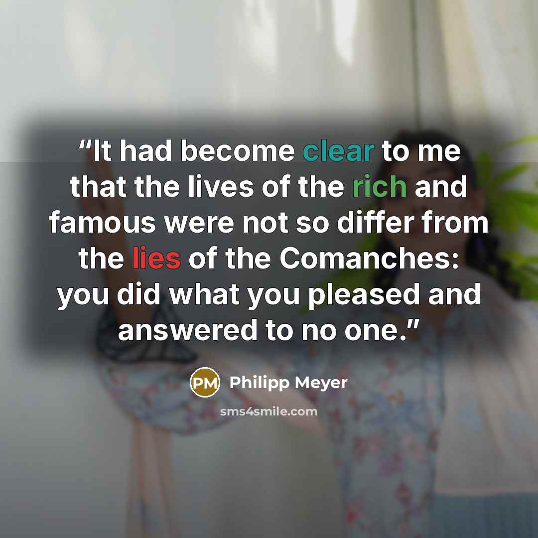 “It had become clear to me that the lives of the rich and famous were not so differ from the lies of the Comanches: you did what you pleased and answered to no one.” quote by Philipp Meyer