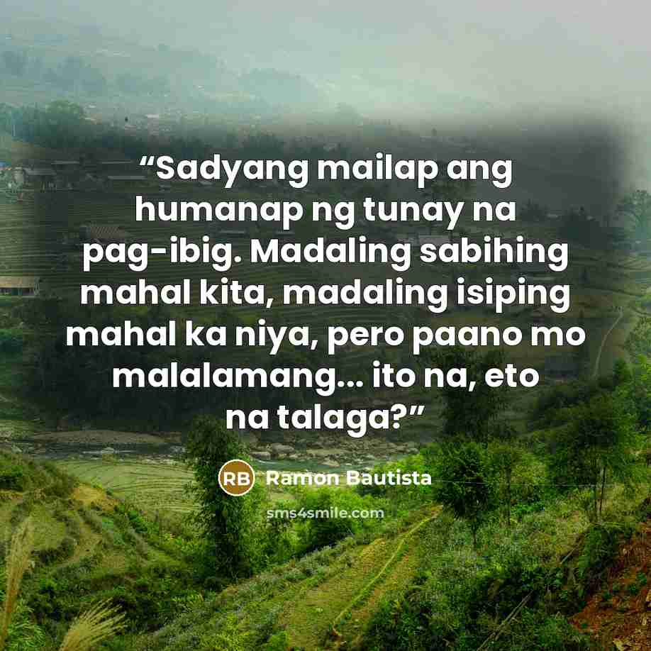 “Sadyang mailap ang humanap ng tunay na pag-ibig. Madaling sabihing mahal kita, madaling isiping mahal ka niya, pero paano mo malalamang... ito na, eto na talaga?” quote by Ramon Bautista