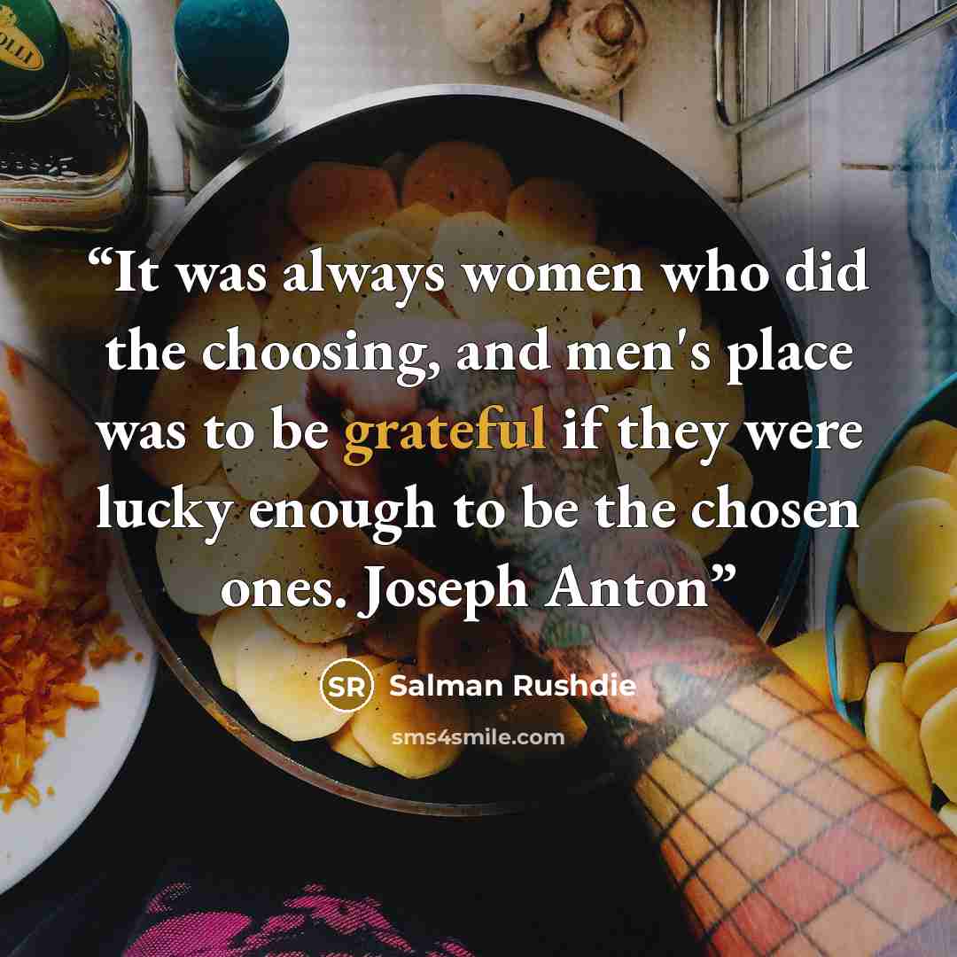 “It was always women who did the choosing, and men's place was to be grateful if they were lucky enough to be the chosen ones. Joseph Anton” quote by Salman Rushdie