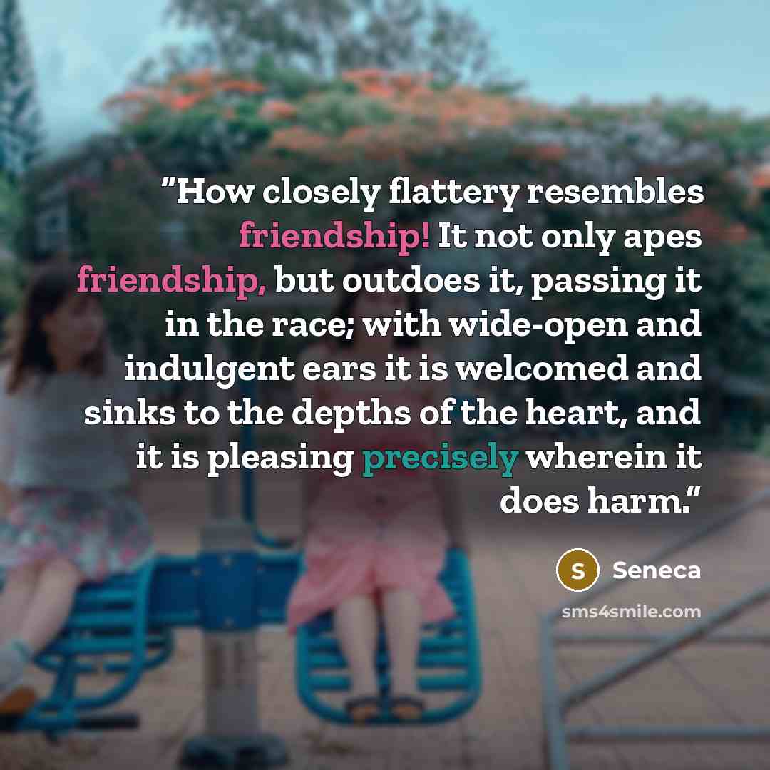 “How closely flattery resembles friendship! It not only apes friendship, but outdoes it, passing it in the race; with wide-open and indulgent ears it is welcomed and sinks to the depths of the heart, and it is pleasing precisely wherein it does harm.” quote by Seneca