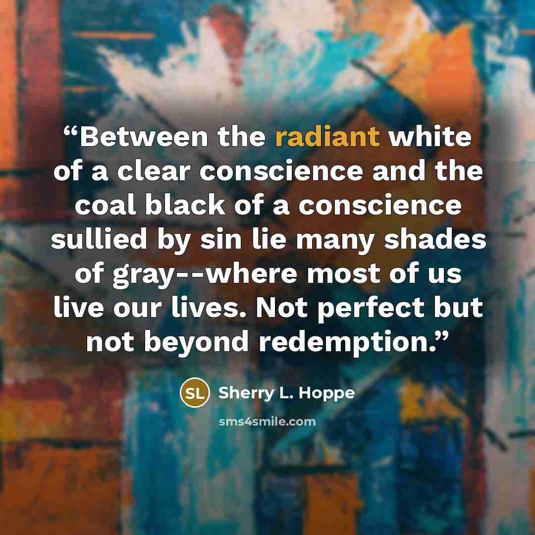“Between the radiant white of a clear conscience and the coal black of a conscience sullied by sin lie many shades of gray--where most of us live our lives. Not perfect but not beyond redemption.” quote by Sherry L. Hoppe