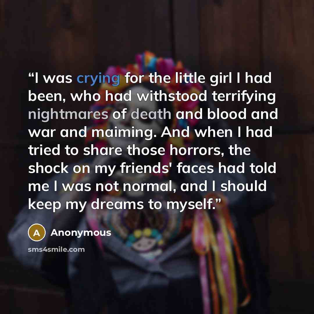 “I was crying for the little girl I had been, who had withstood terrifying nightmares of death and blood and war and maiming. And when I had tried to share those horrors, the shock on my friends' faces had told me I was not normal, and I should keep my dreams to myself.” quote by Anonymous