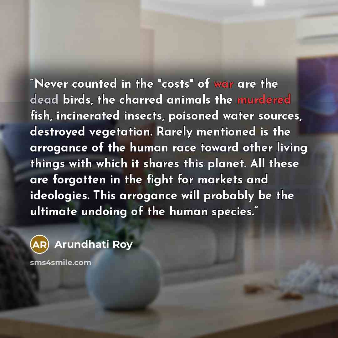 “Never counted in the "costs" of war are the dead birds, the charred animals the murdered fish, incinerated insects, poisoned water sources, destroyed vegetation. Rarely mentioned is the arrogance of the human race toward other living things with which it shares this planet. All these are forgotten…” quote by Arundhati Roy