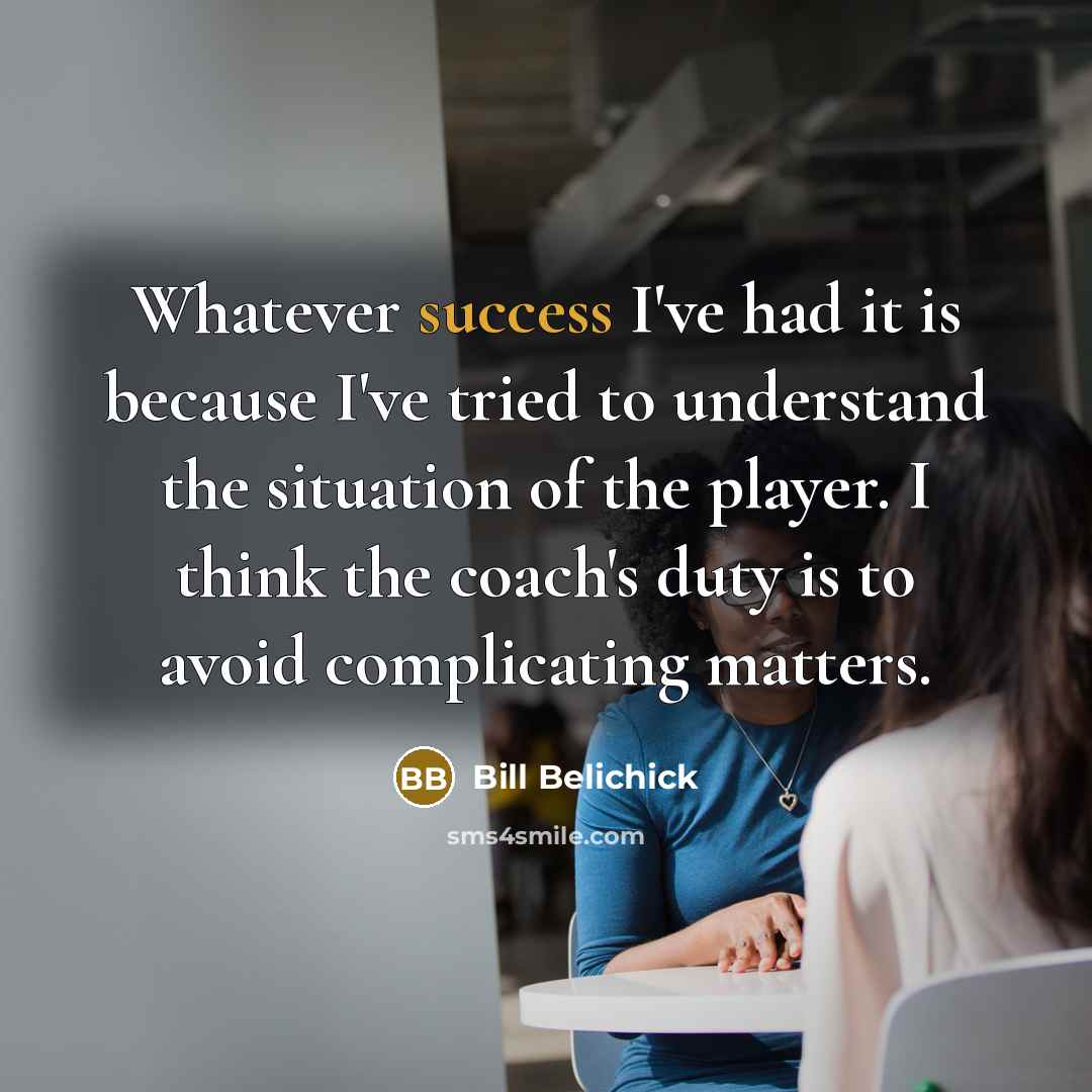 “Whatever success I've had it is because I've tried to understand the situation of the player. I think the coach's duty is to avoid complicating matters.” quote by Bill Belichick