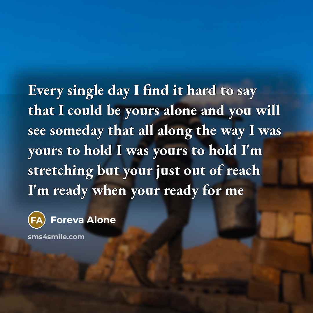 “Every single day I find it hard to say that I could be yours alone and you will see someday that all along the way I was yours to hold I was yours to hold I'm stretching but your just out of reach I'm ready when your ready for me” quote by Foreva Alone