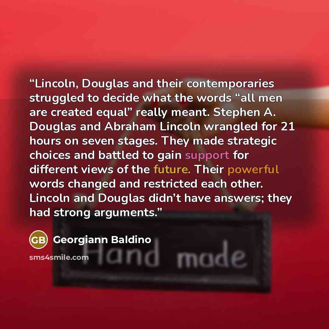 “Lincoln, Douglas and their contemporaries struggled to decide what the words “all men are created equal” really meant. Stephen A. Douglas and Abraham Lincoln wrangled for 21 hours on seven stages. They made strategic choices and battled to gain support for different views of the future. Their…” quote by Georgiann Baldino
