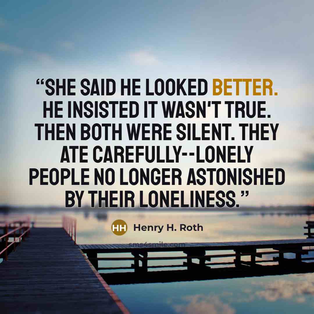“She said he looked better. He insisted it wasn't true. Then both were silent. They ate carefully--lonely people no longer astonished by their loneliness.” quote by Henry H. Roth