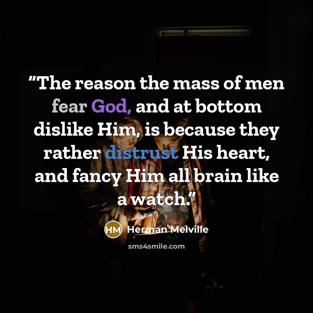 “The reason the mass of men fear God, and at bottom dislike Him, is because they rather distrust His heart, and fancy Him all brain like a watch.” quote by Herman Melville