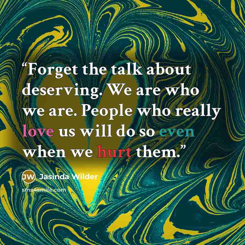 “Forget the talk about deserving. We are who we are. People who really love us will do so even when we hurt them.” quote by Jasinda Wilder