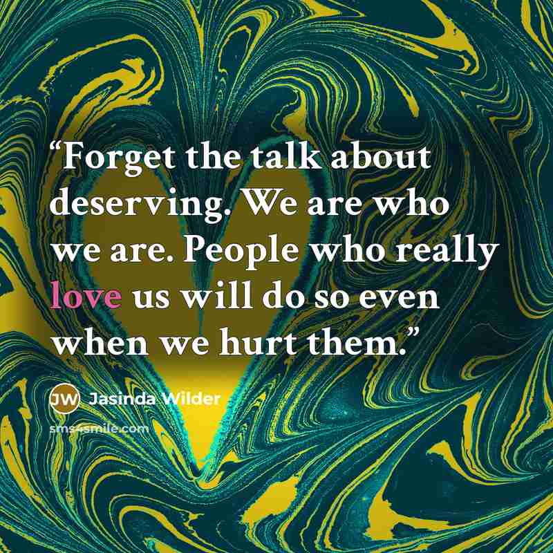 “Forget the talk about deserving. We are who we are. People who really love us will do so even when we hurt them.” quote by Jasinda Wilder