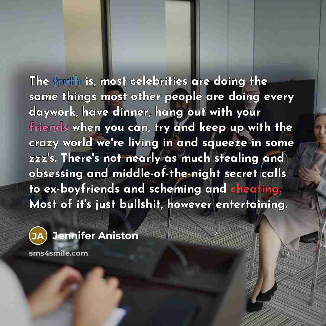 “The truth is, most celebrities are doing the same things most other people are doing every daywork, have dinner, hang out with your friends when you can, try and keep up with the crazy world we're living in and squeeze in some zzz's. There's not nearly as much stealing and obsessing and…” quote by Jennifer Aniston