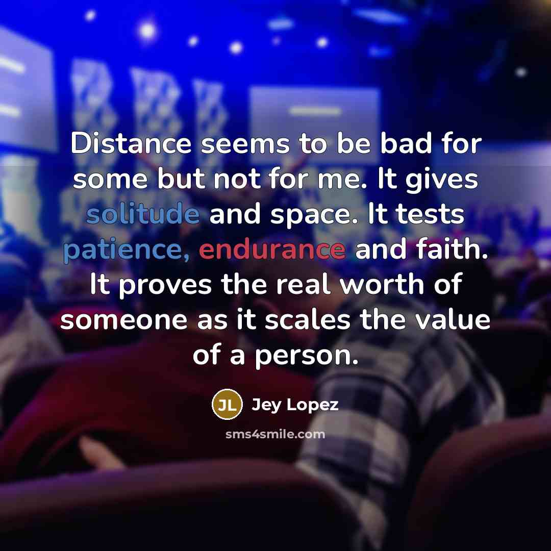 “Distance seems to be bad for some but not for me. It gives solitude and space. It tests patience, endurance and faith. It proves the real worth of someone as it scales the value of a person.” quote by Jey Lopez