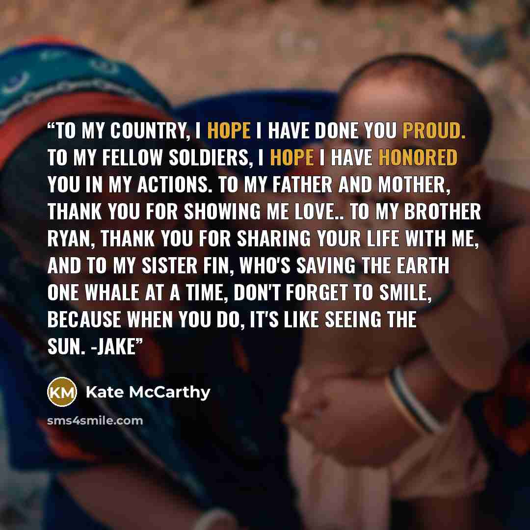 “To my country, I hope I have done you proud. To my fellow soldiers, I hope I have honored you in my actions. TO my father and mother, thank you for showing me love.. To my brother Ryan, thank you for sharing your life with me, and to my sister Fin, who's saving the earth one whale at a time, don't…” quote by Kate McCarthy