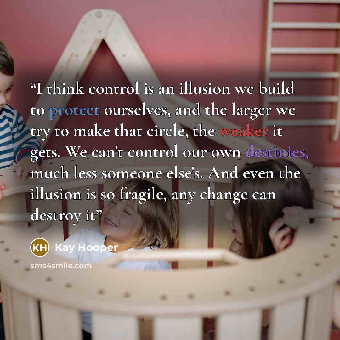 “I think control is an illusion we build to protect ourselves, and the larger we try to make that circle, the weaker it gets. We can't control our own destinies, much less someone else's. And even the illusion is so fragile, any change can destroy it” quote by Kay Hooper