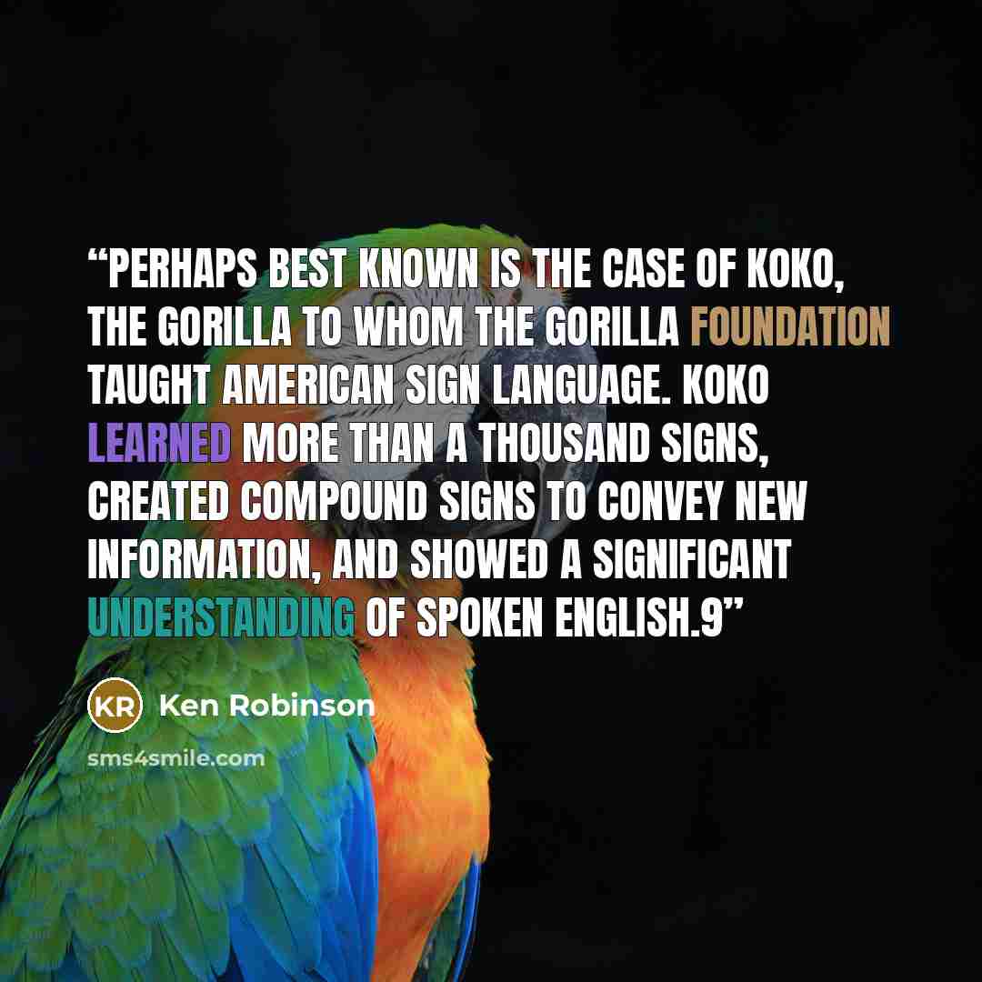 “Perhaps best known is the case of Koko, the gorilla to whom the Gorilla Foundation taught American Sign Language. Koko learned more than a thousand signs, created compound signs to convey new information, and showed a significant understanding of spoken English.9” quote by Ken Robinson