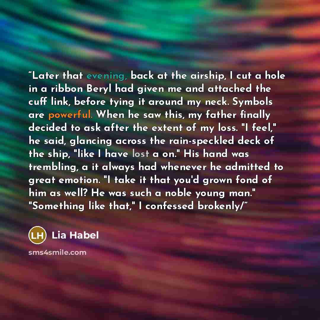 “Later that evening, back at the airship, I cut a hole in a ribbon Beryl had given me and attached the cuff link, before tying it around my neck. Symbols are powerful. When he saw this, my father finally decided to ask after the extent of my loss. "I feel," he said, glancing across the…” quote by Lia Habel