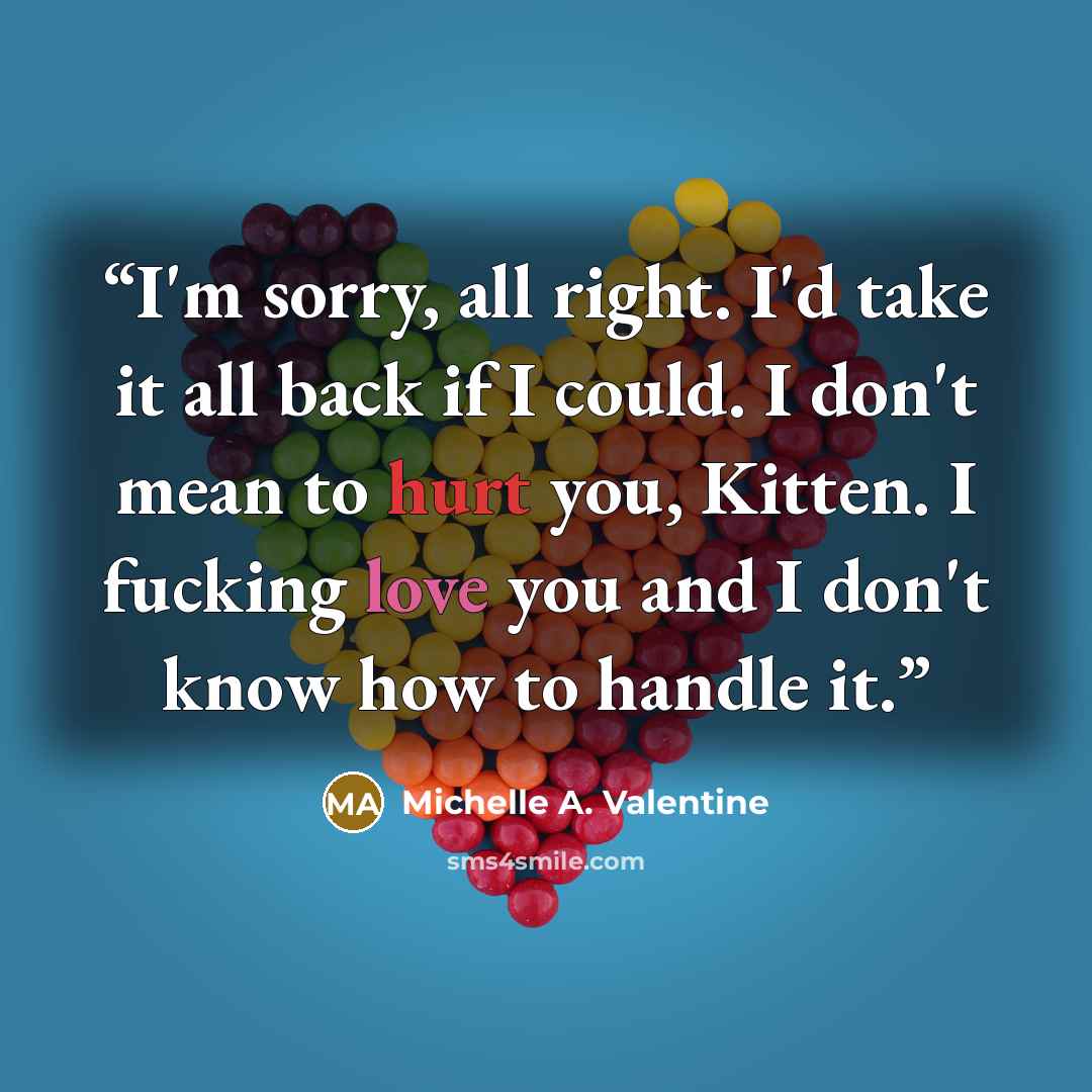 “I'm sorry, all right. I'd take it all back if I could. I don't mean to hurt you, Kitten. I fucking love you and I don't know how to handle it.” quote by Michelle A. Valentine
