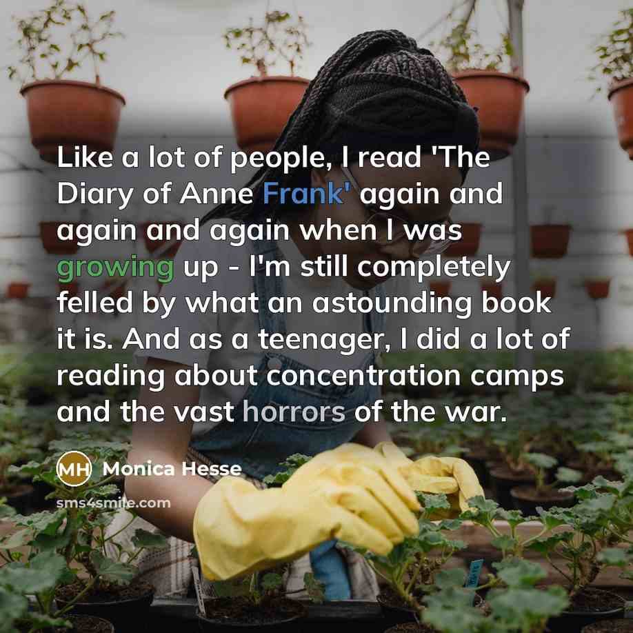 “Like a lot of people, I read 'The Diary of Anne Frank' again and again and again when I was growing up - I'm still completely felled by what an astounding book it is. And as a teenager, I did a lot of reading about concentration camps and the vast horrors of the war.” quote by Monica Hesse