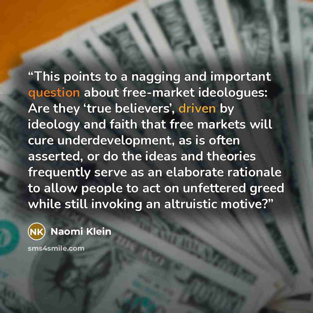 “This points to a nagging and important question about free-market ideologues: Are they ‘true believers’, driven by ideology and faith that free markets will cure underdevelopment, as is often asserted, or do the ideas and theories frequently serve as an elaborate rationale to allow people to act…” quote by Naomi Klein