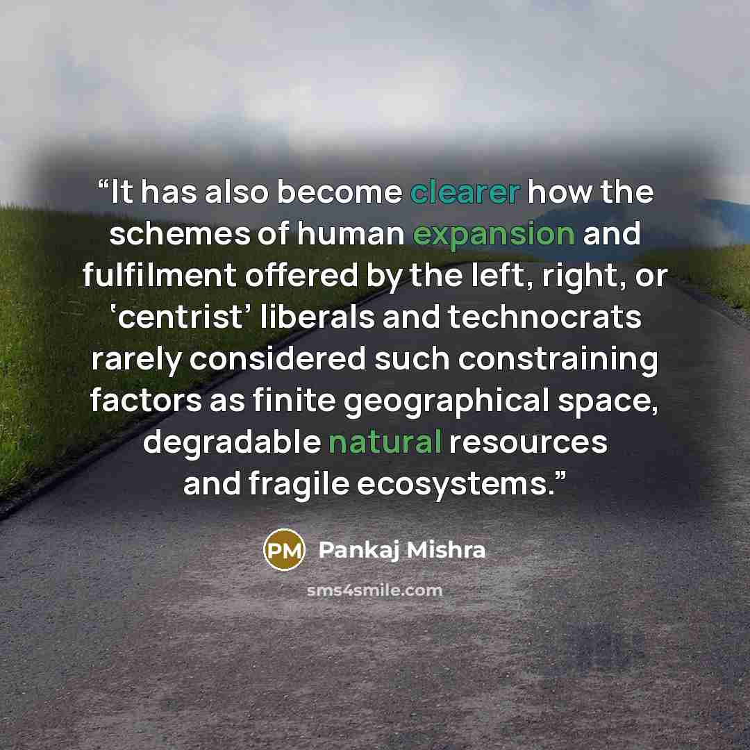 “It has also become clearer how the schemes of human expansion and fulfilment offered by the left, right, or ‘centrist’ liberals and technocrats rarely considered such constraining factors as finite geographical space, degradable natural resources and fragile ecosystems.” quote by Pankaj Mishra