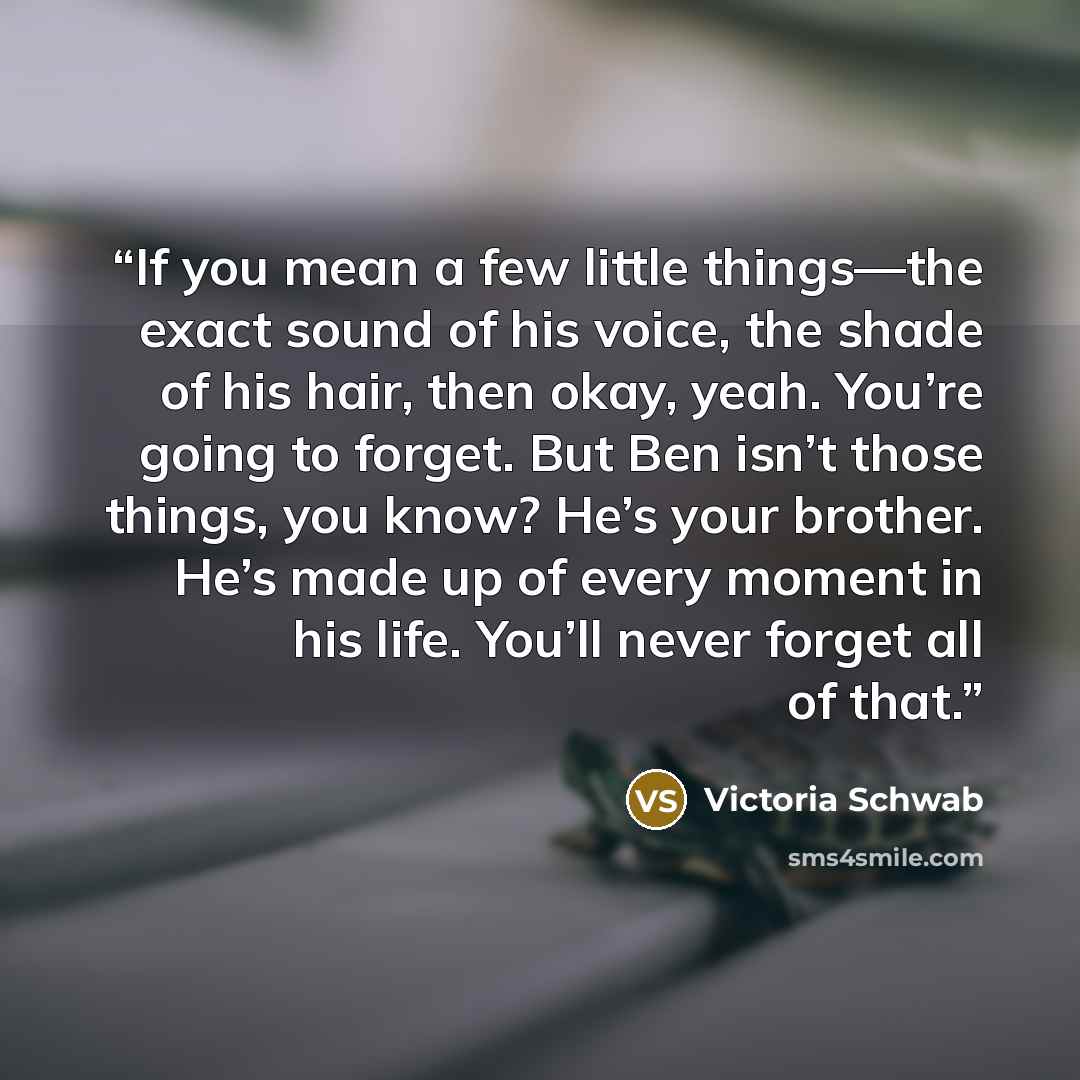 “If you mean a few little things—the exact sound of his voice, the shade of his hair, then okay, yeah. You’re going to forget. But Ben isn’t those things, you know? He’s your brother. He’s made up of every moment in his life. You’ll never forget all of that.” quote by Victoria Schwab