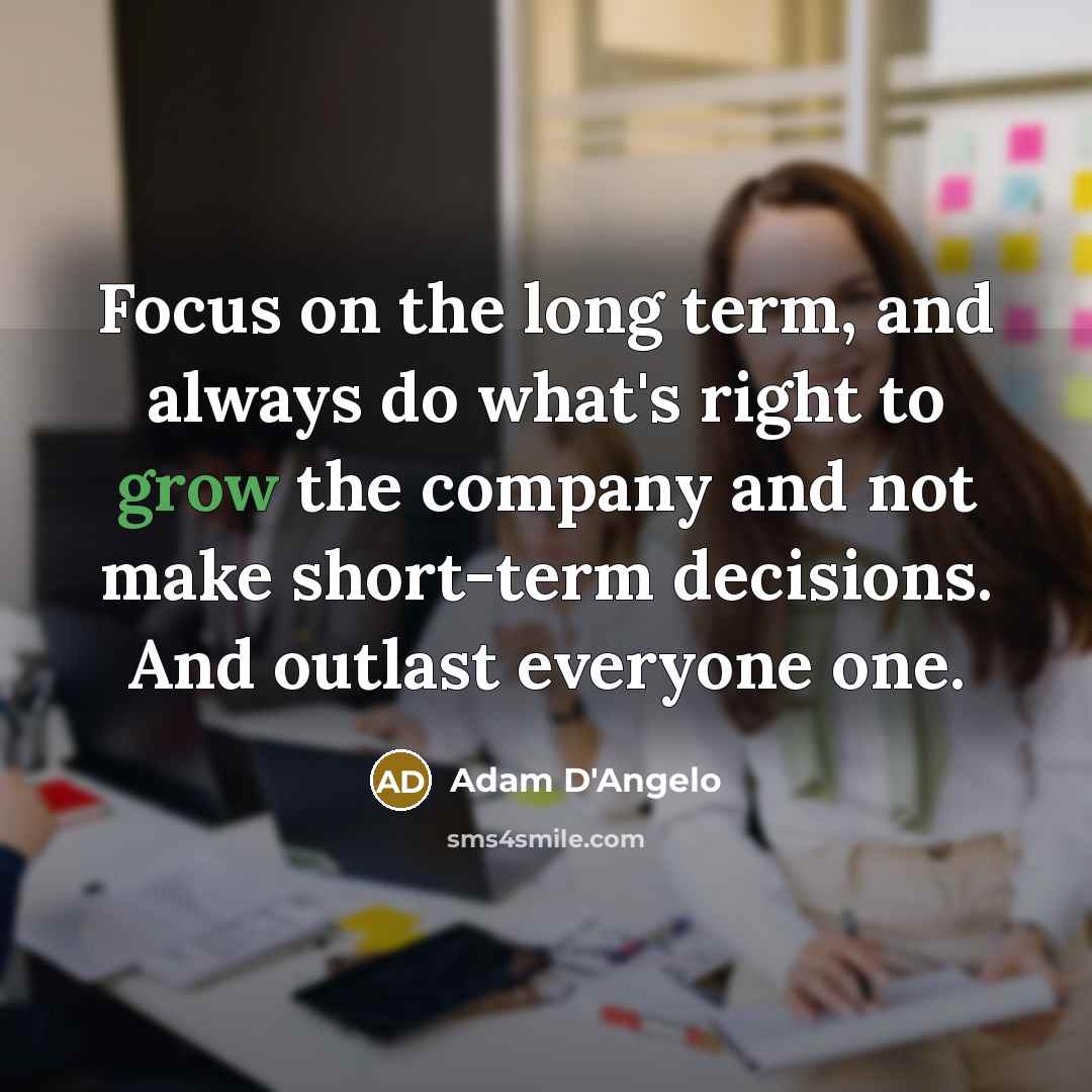 “Focus on the long term, and always do what's right to grow the company and not make short-term decisions. And outlast everyone one.” quote by Adam D'Angelo