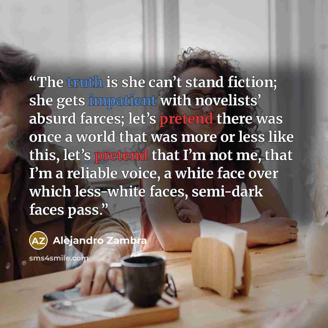 “The truth is she can’t stand fiction; she gets impatient with novelists’ absurd farces; let’s pretend there was once a world that was more or less like this, let’s pretend that I’m not me, that I’m a reliable voice, a white face over which less-white faces, semi-dark faces pass.” quote by Alejandro Zambra