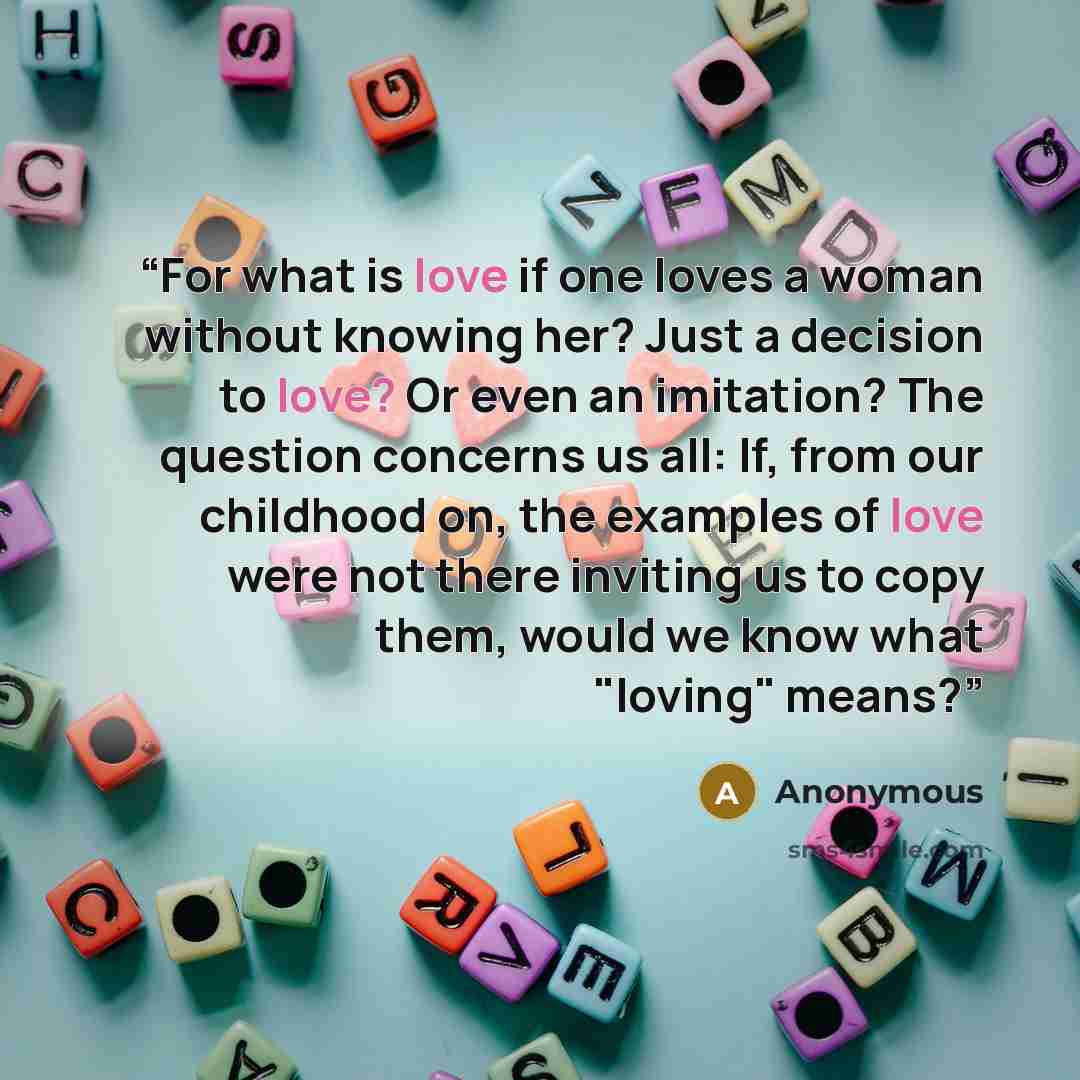 “For what is love if one loves a woman without knowing her? Just a decision to love? Or even an imitation? The question concerns us all: If, from our childhood on, the examples of love were not there inviting us to copy them, would we know what "loving" means?” quote by Anonymous