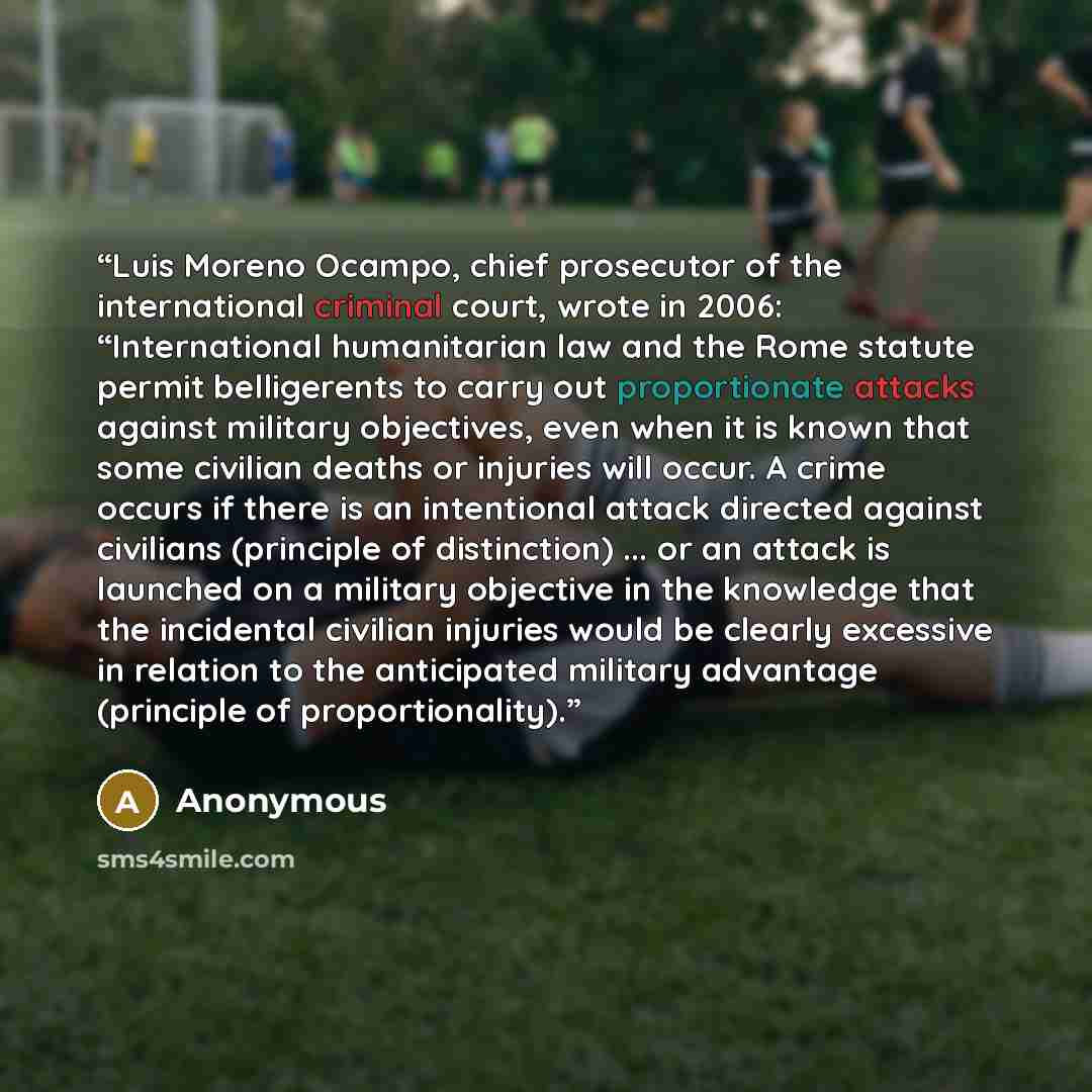 “Luis Moreno Ocampo, chief prosecutor of the international criminal court, wrote in 2006: “International humanitarian law and the Rome statute permit belligerents to carry out proportionate attacks against military objectives, even when it is known that some civilian deaths or injuries will occur…” quote by Anonymous