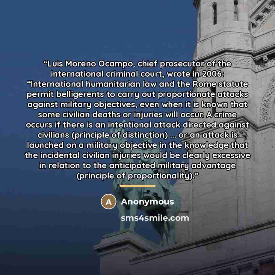 “Luis Moreno Ocampo, chief prosecutor of the international criminal court, wrote in 2006: “International humanitarian law and the Rome statute permit belligerents to carry out proportionate attacks against military objectives, even when it is known that some civilian deaths or injuries will occur…” quote by Anonymous
