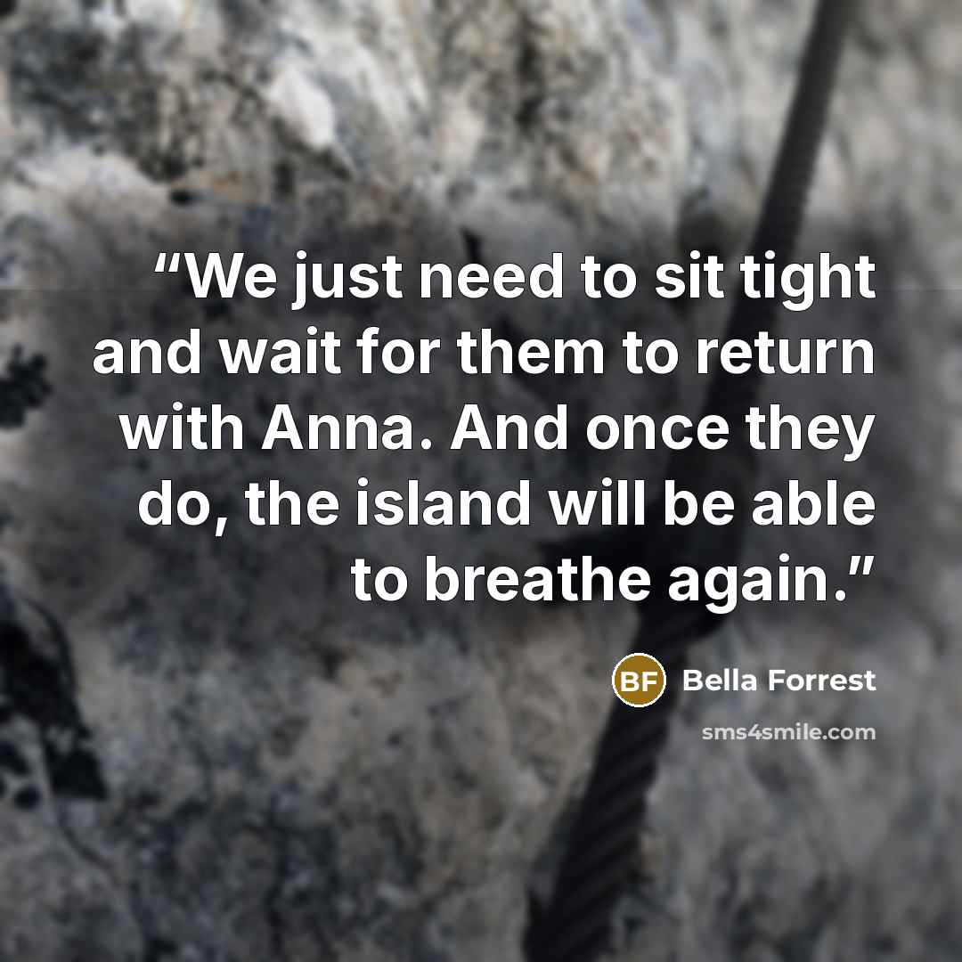 “We just need to sit tight and wait for them to return with Anna. And once they do, the island will be able to breathe again.” quote by Bella Forrest