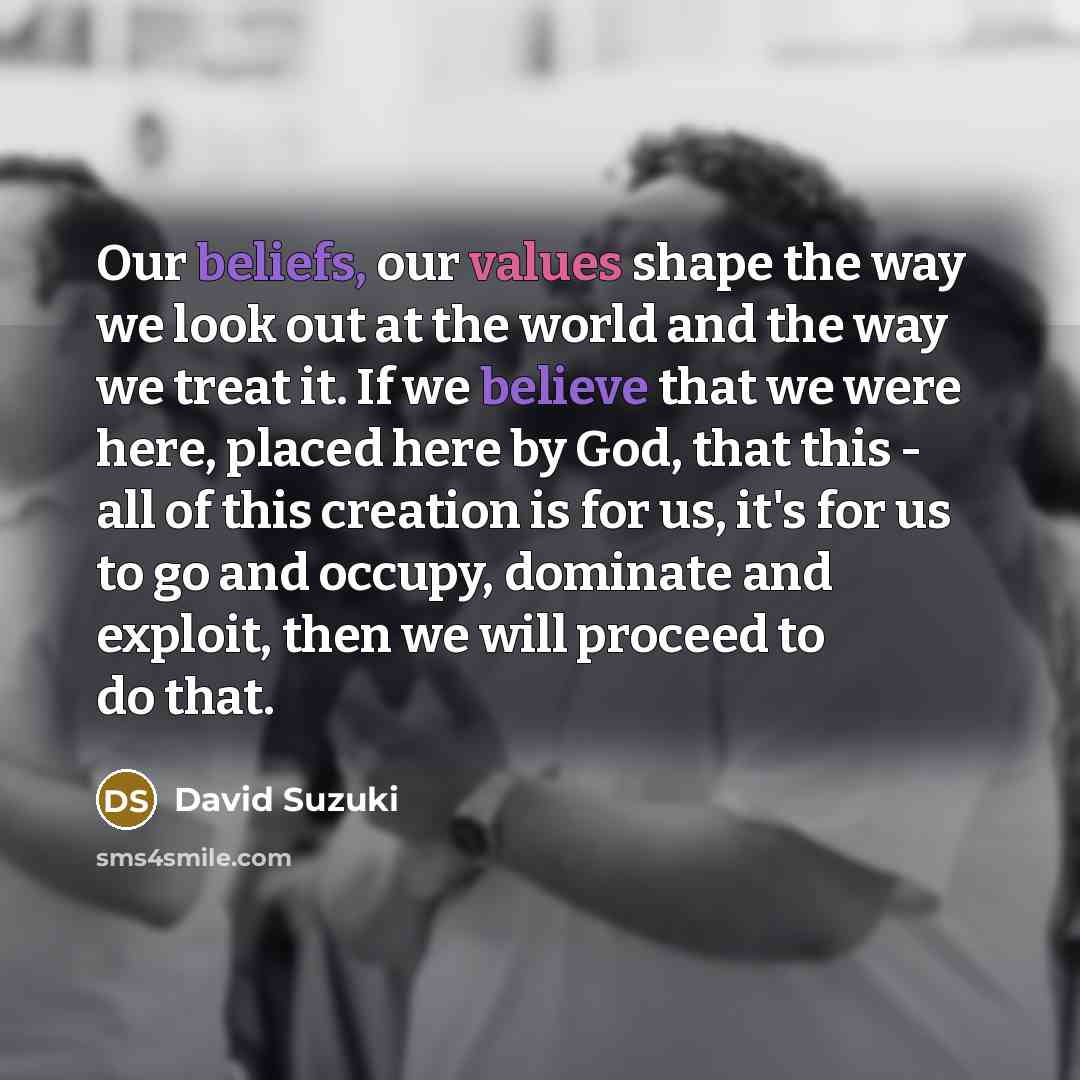 “Our beliefs, our values shape the way we look out at the world and the way we treat it. If we believe that we were here, placed here by God, that this - all of this creation is for us, it's for us to go and occupy, dominate and exploit, then we will proceed to do that.” quote by David Suzuki