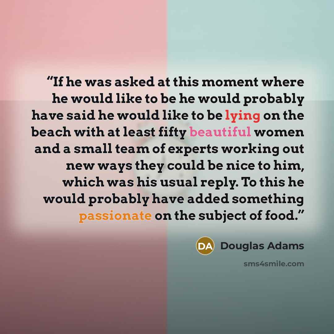 “If he was asked at this moment where he would like to be he would probably have said he would like to be lying on the beach with at least fifty beautiful women and a small team of experts working out new ways they could be nice to him, which was his usual reply. To this he would probably have…” quote by Douglas Adams
