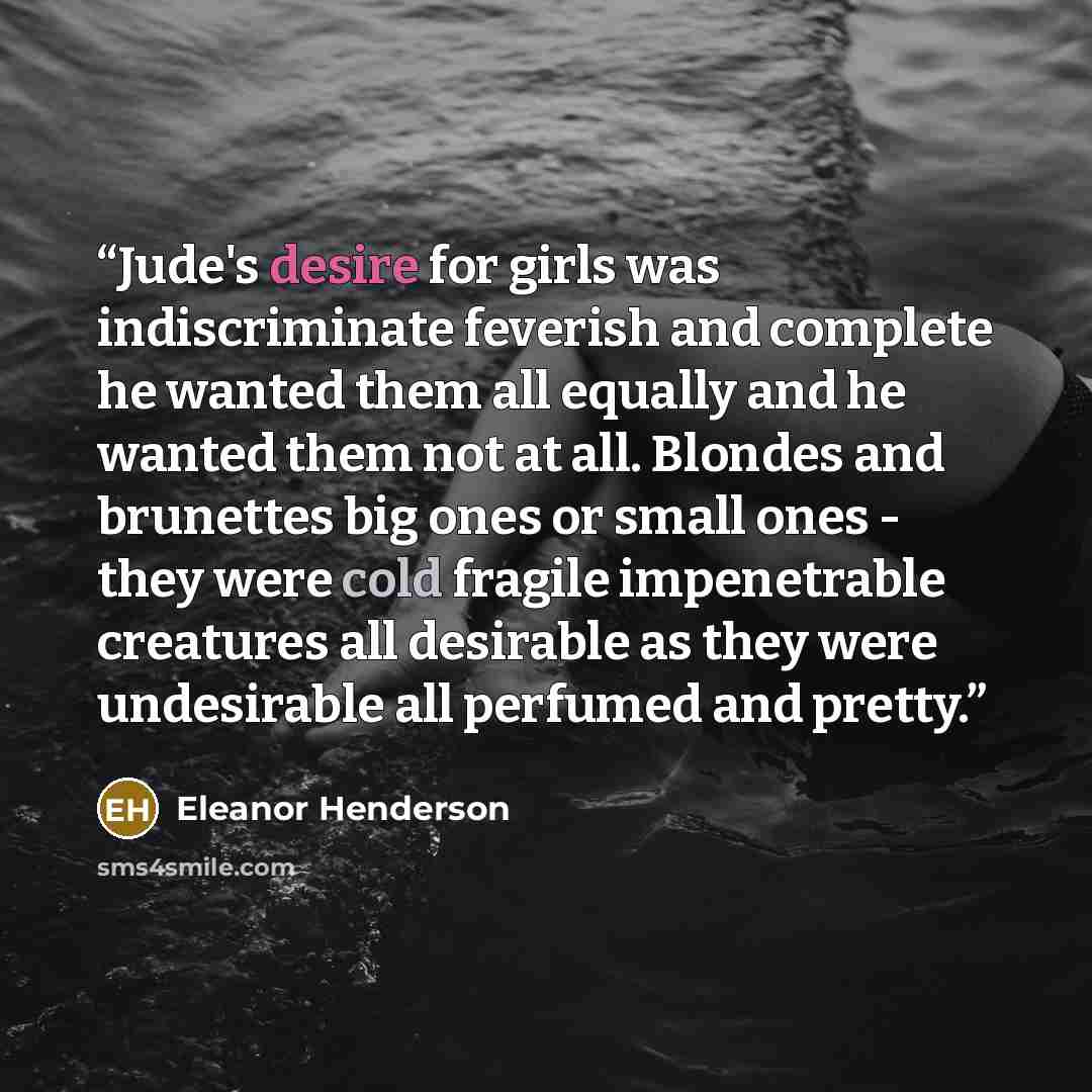 “Jude's desire for girls was indiscriminate feverish and complete he wanted them all equally and he wanted them not at all. Blondes and brunettes big ones or small ones - they were cold fragile impenetrable creatures all desirable as they were undesirable all perfumed and pretty.” quote by Eleanor Henderson