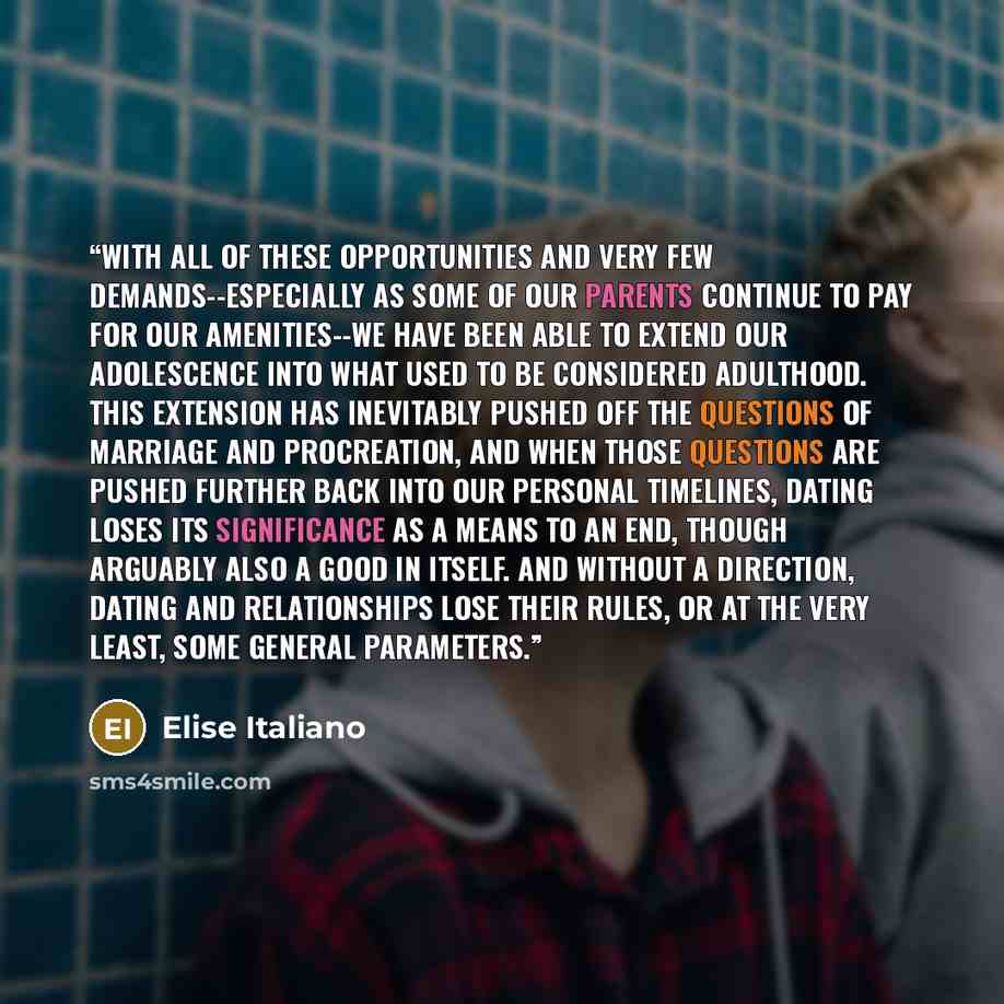 “With all of these opportunities and very few demands--especially as some of our parents continue to pay for our amenities--we have been able to extend our adolescence into what used to be considered adulthood. This extension has inevitably pushed off the questions of marriage and procreation, and…” quote by Elise Italiano