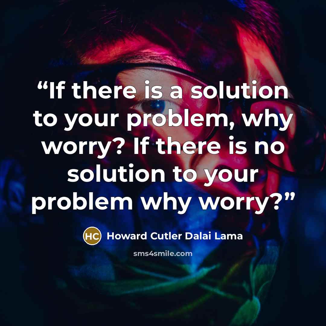“If there is a solution to your problem, why worry? If there is no solution to your problem why worry?” quote by Howard Cutler Dalai Lama