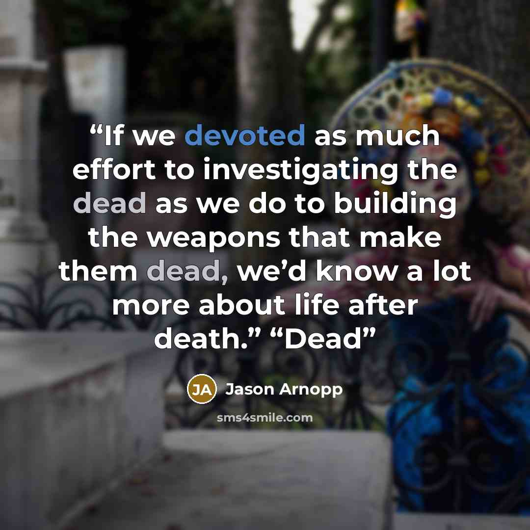 “If we devoted as much effort to investigating the dead as we do to building the weapons that make them dead, we’d know a lot more about life after death.” “Dead” quote by Jason Arnopp