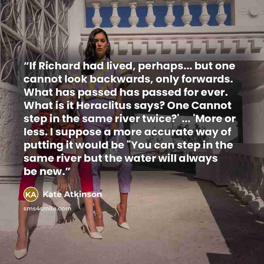 “If Richard had lived, perhaps... but one cannot look backwards, only forwards. What has passed has passed for ever. What is it Heraclitus says? One Cannot step in the same river twice?' ... 'More or less. I suppose a more accurate way of putting it would be "You can step in the same river but the…” quote by Kate Atkinson