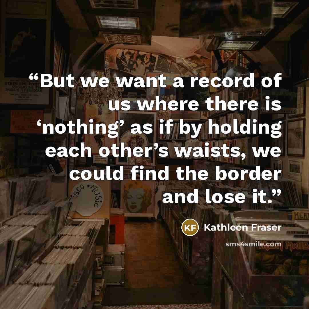 “But we want a record of us where there is ‘nothing’ as if by holding each other’s waists, we could find the border and lose it.” quote by Kathleen Fraser