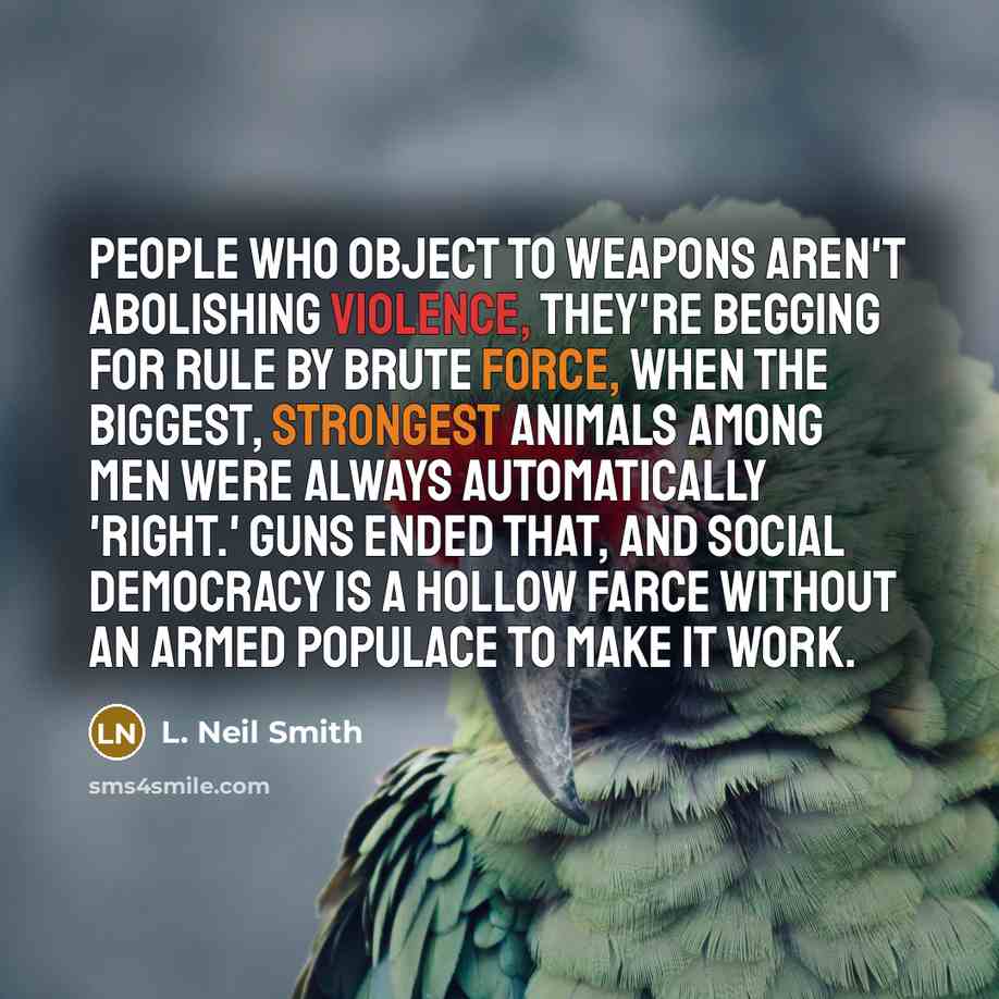 “People who object to weapons aren't abolishing violence, they're begging for rule by brute force, when the biggest, strongest animals among men were always automatically 'right.' Guns ended that, and social democracy is a hollow farce without an armed populace to make it work.” quote by L. Neil Smith