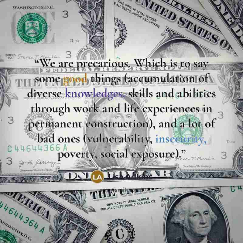 “We are precarious. Which is to say some good things (accumulation of diverse knowledges, skills and abilities through work and life experiences in permanent construction), and a lot of bad ones (vulnerability, insecurity, poverty, social exposure).” quote by Lisa Adkins