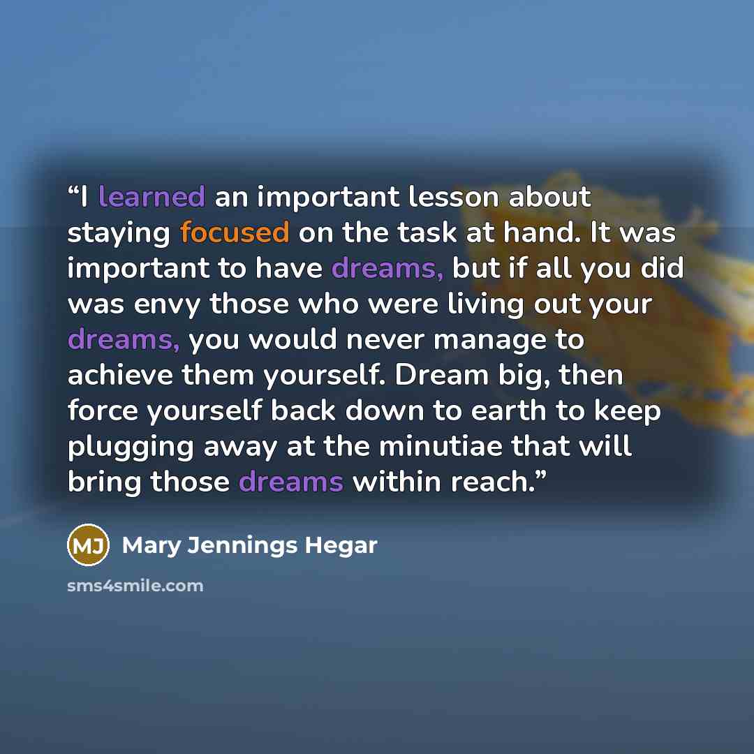 “I learned an important lesson about staying focused on the task at hand. It was important to have dreams, but if all you did was envy those who were living out your dreams, you would never manage to achieve them yourself. Dream big, then force yourself back down to earth to keep plugging away at…” quote by Mary Jennings Hegar