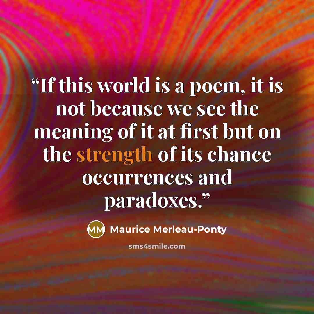 “If this world is a poem, it is not because we see the meaning of it at first but on the strength of its chance occurrences and paradoxes.” quote by Maurice Merleau-Ponty