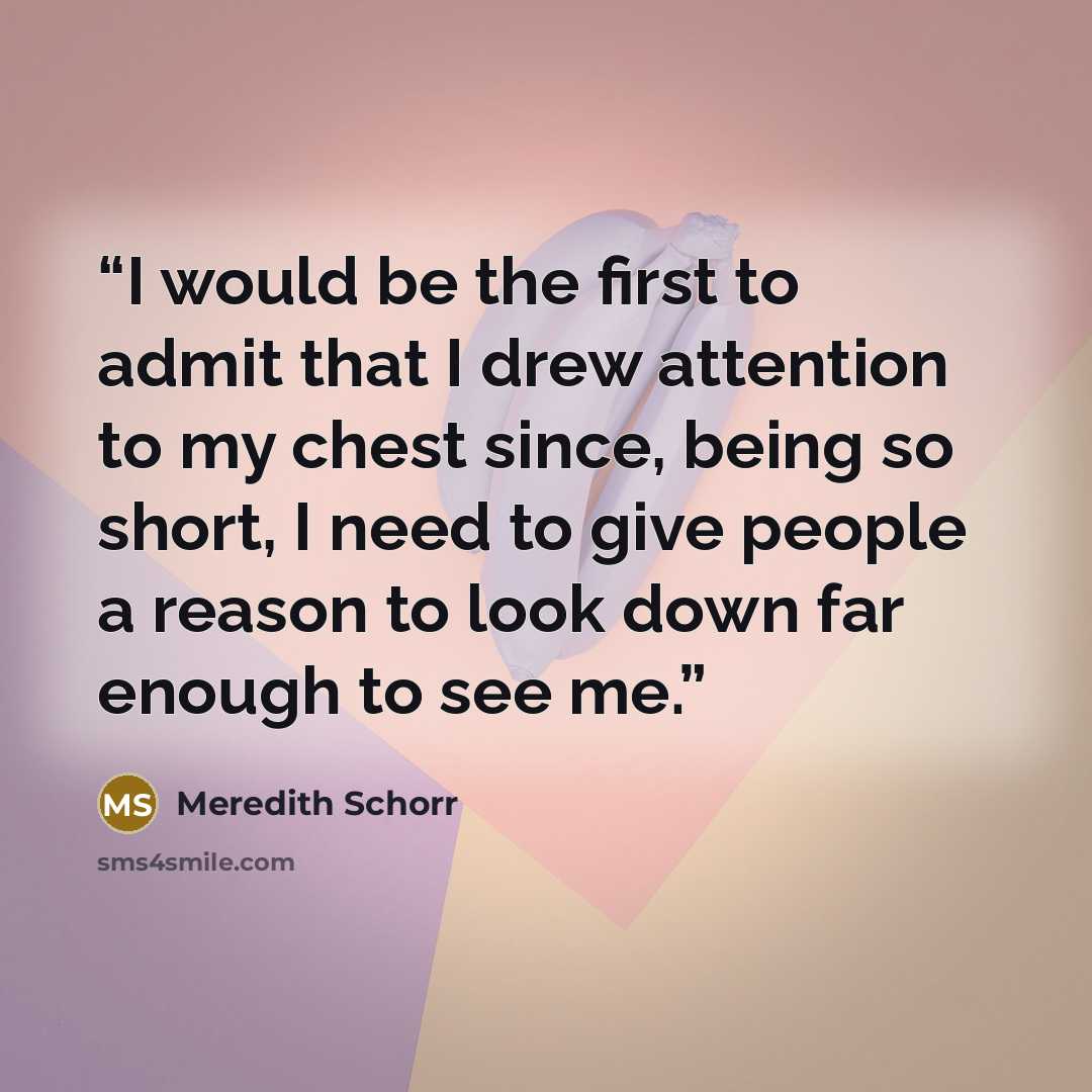 “I would be the first to admit that I drew attention to my chest since, being so short, I need to give people a reason to look down far enough to see me.” quote by Meredith Schorr